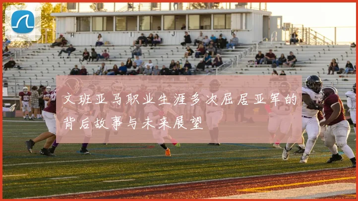 文班亚马职业生涯多次屈居亚军的背后故事与未来展望