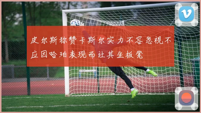 皮尔斯称赞卡斯尔实力不容忽视不应因哈珀表现而让其坐板凳