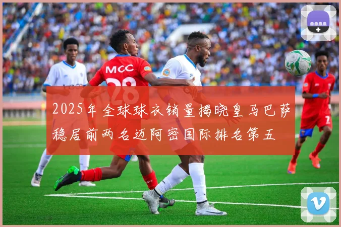 2025年全球球衣销量揭晓皇马巴萨稳居前两名迈阿密国际排名第五