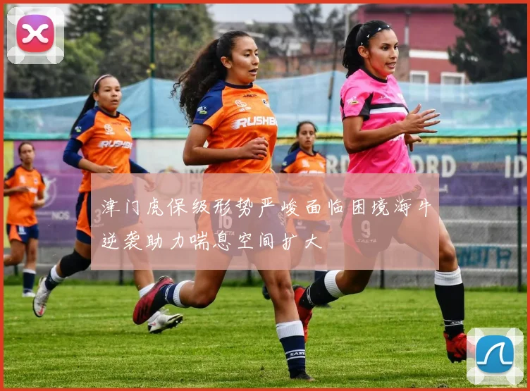 津门虎保级形势严峻面临困境海牛逆袭助力喘息空间扩大