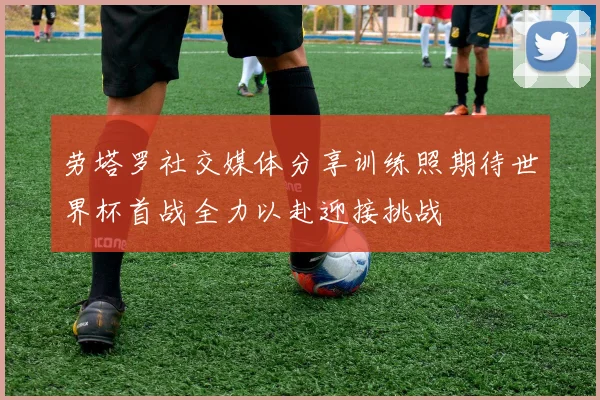 劳塔罗社交媒体分享训练照期待世界杯首战全力以赴迎接挑战