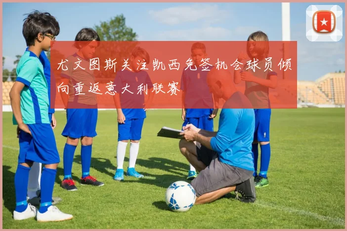尤文图斯关注凯西免签机会球员倾向重返意大利联赛