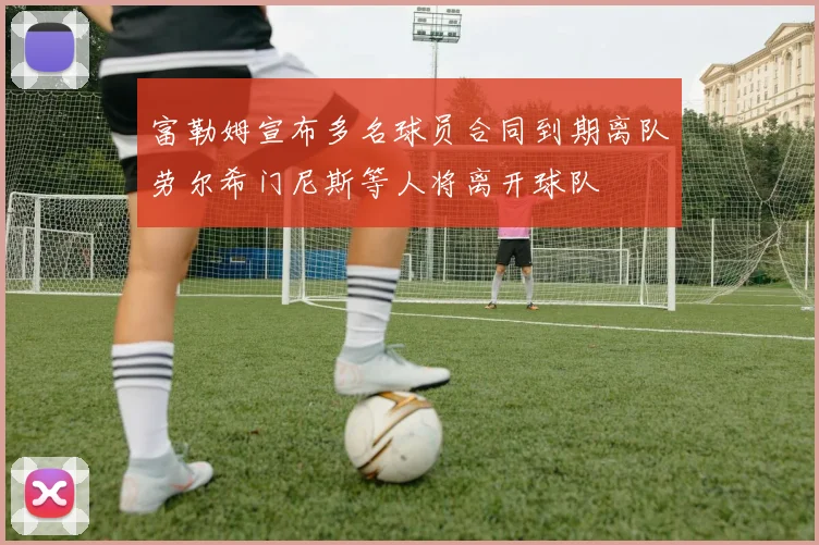 富勒姆宣布多名球员合同到期离队劳尔希门尼斯等人将离开球队