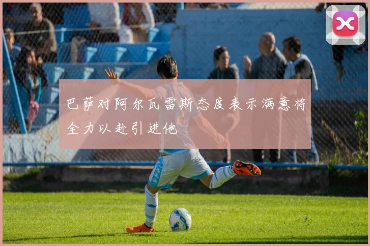 巴萨对阿尔瓦雷斯态度表示满意将全力以赴引进他