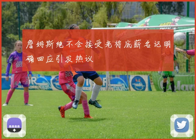 詹姆斯绝不会接受老将底薪名记明确回应引发热议