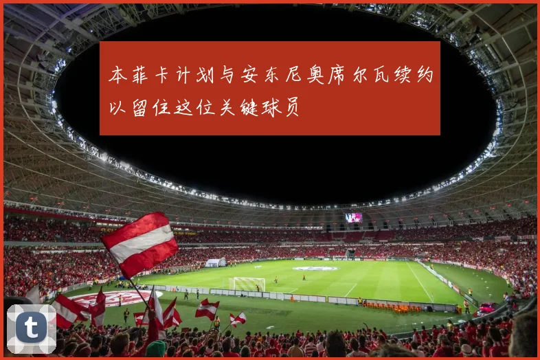 本菲卡计划与安东尼奥席尔瓦续约以留住这位关键球员