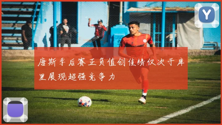 唐斯季后赛正负值创佳绩仅次于库里展现超强竞争力