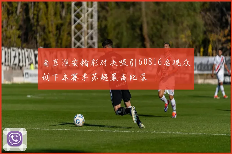 南京淮安精彩对决吸引60816名观众创下本赛季苏超最高纪录