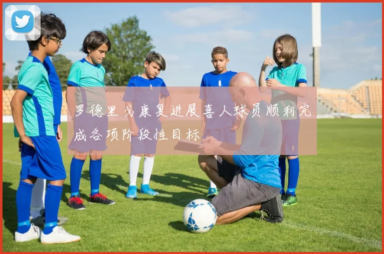 罗德里戈康复进展喜人球员顺利完成各项阶段性目标