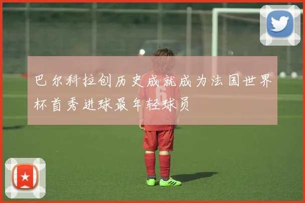 巴尔科拉创历史成就成为法国世界杯首秀进球最年轻球员
