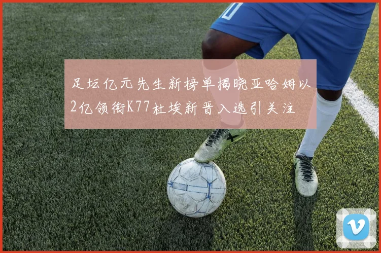 足坛亿元先生新榜单揭晓亚哈姆以2亿领衔K77杜埃新晋入选引关注