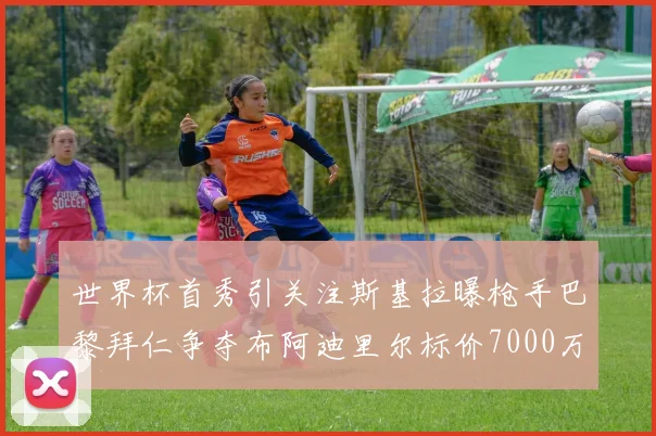 世界杯首秀引关注斯基拉曝枪手巴黎拜仁争夺布阿迪里尔标价7000万欧元