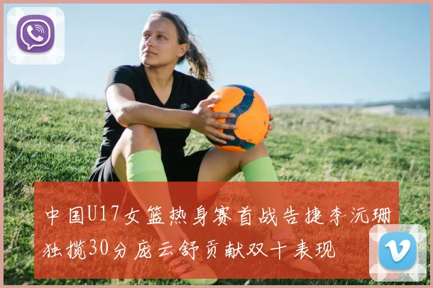 中国U17女篮热身赛首战告捷李沅珊独揽30分庞云舒贡献双十表现