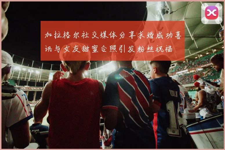 加拉格尔社交媒体分享求婚成功喜讯与女友甜蜜合照引发粉丝祝福