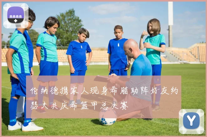 伦纳德携家人现身希腊助阵好友约瑟夫共庆希篮甲总决赛