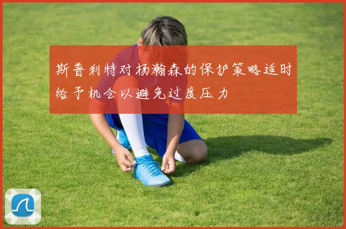 斯普利特对杨瀚森的保护策略适时给予机会以避免过度压力