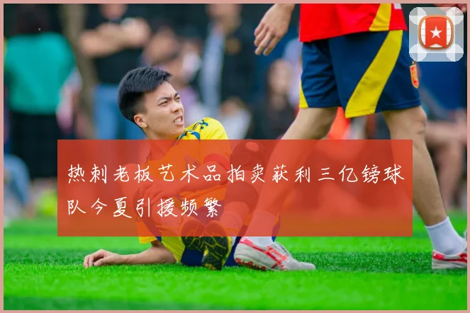 热刺老板艺术品拍卖获利三亿镑球队今夏引援频繁
