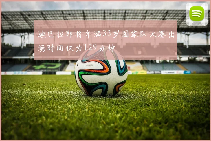 迪巴拉即将年满33岁国家队大赛出场时间仅为129分钟