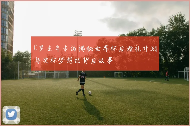 C罗去年专访揭秘世界杯后婚礼计划与奖杯梦想的背后故事