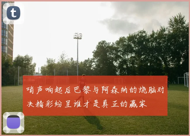 哨声响起后巴黎与阿森纳的烧脑对决精彩纷呈谁才是真正的赢家