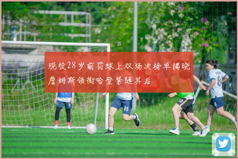 现役28岁前罚球上双场次榜单揭晓詹姆斯领衔哈登紧随其后