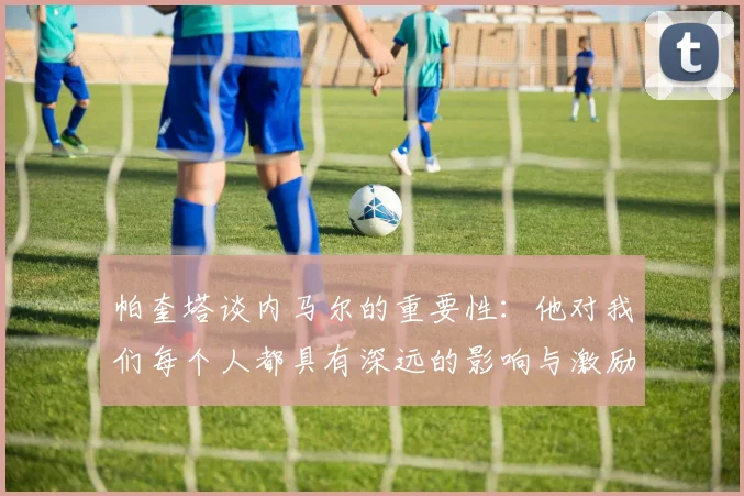 帕奎塔谈内马尔的重要性：他对我们每个人都具有深远的影响与激励