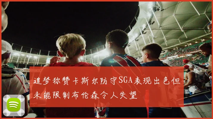 追梦称赞卡斯尔防守SGA表现出色但未能限制布伦森令人失望