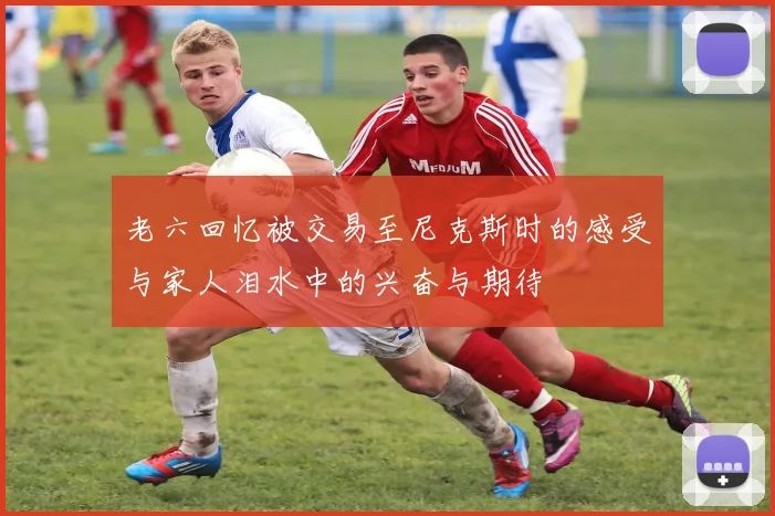 老六回忆被交易至尼克斯时的感受与家人泪水中的兴奋与期待