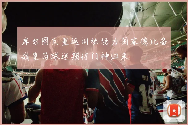 库尔图瓦重返训练场为国家德比备战皇马球迷期待门神归来