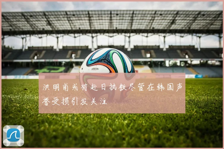 洪明甫或将赴日执教尽管在韩国声誉受损引发关注