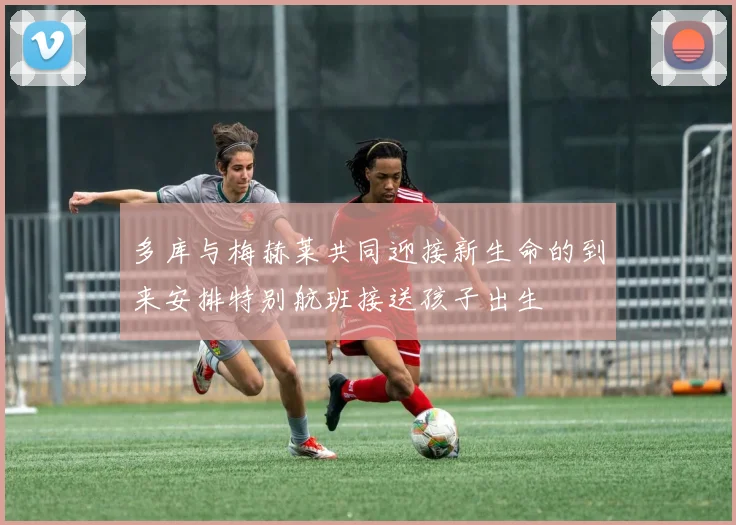 多库与梅赫莱共同迎接新生命的到来安排特别航班接送孩子出生