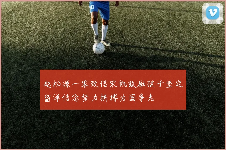 赵松源一家致信宋凯鼓励孩子坚定留洋信念努力拼搏为国争光